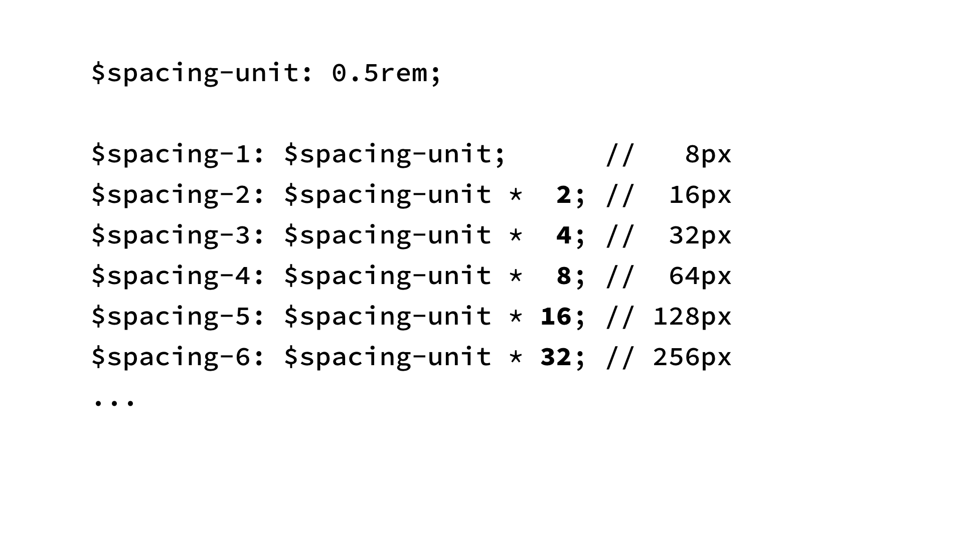 $spacing-unit: 0.5rem; $spacing-1: $spacing-unit; // 8px $spacing-2: $spacing-unit * 2; // 16px $spacing-3: $spacing-unit * 4; // 32px $spacing-4: $spacing-unit * 8; // 64px $spacing-5: $spacing-unit * 16; // 128px $spacing-6: $spacing-unit * 32; // 256px . 