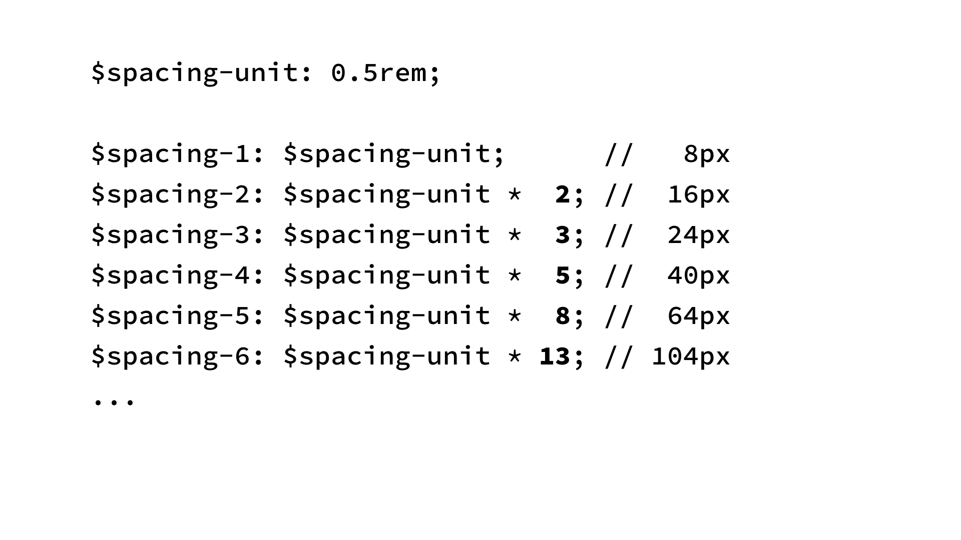 $spacing-unit: 0.5rem;
$spacing-1: $spacing-unit;      //   8px
$spacing-2: $spacing-unit *  2; //  16px
$spacing-3: $spacing-unit *  3; //  24px
$spacing-4: $spacing-unit *  5; //  40px
$spacing-5: $spacing-unit *  8; //  64px
$spacing-6: $spacing-unit * 13; // 104px
...