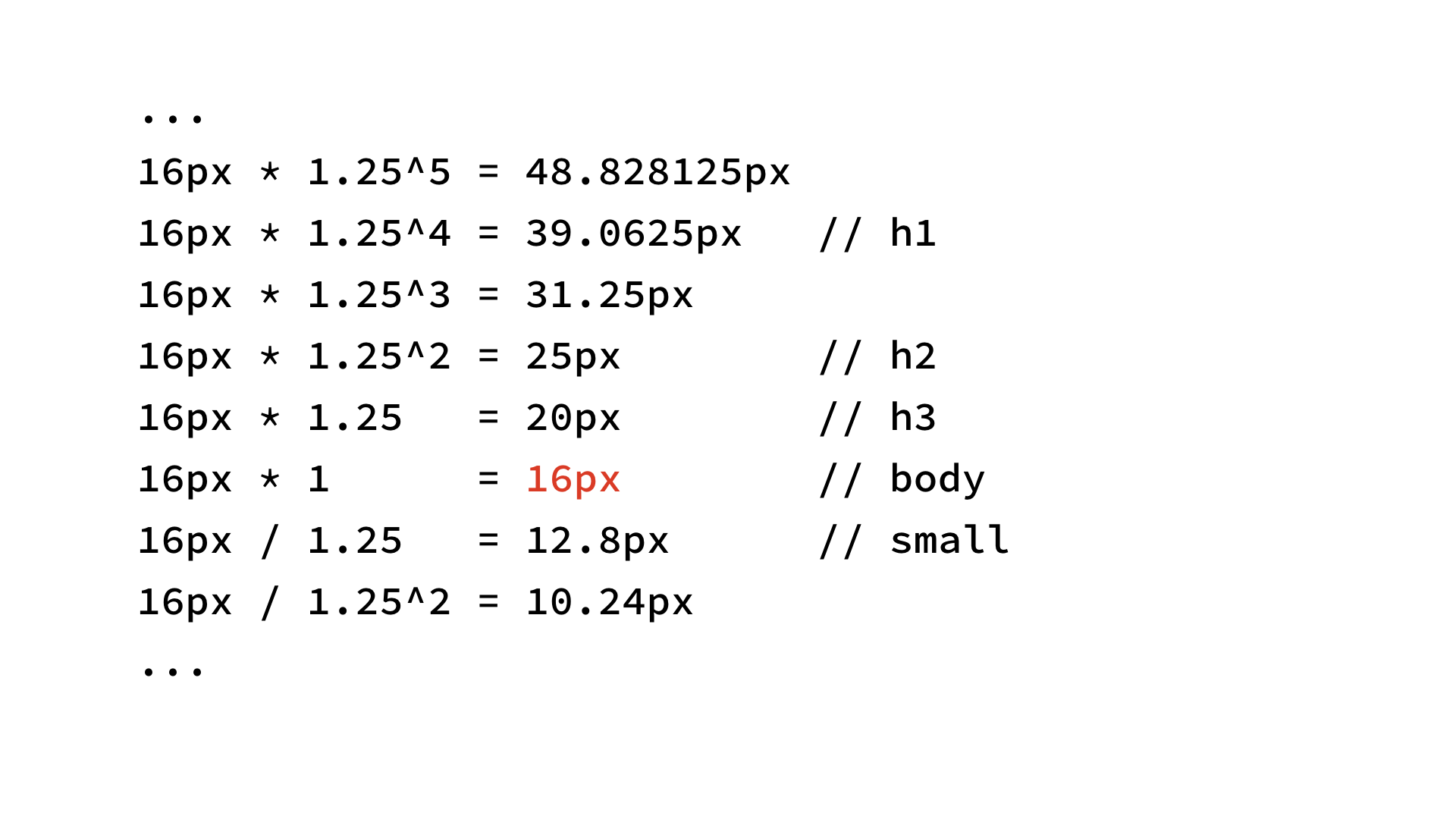 ...
16px * 1.25^5 = 48.828125px;
16px * 1.25^4 = 39.0625px (h1);
16px * 1.25^3 = 31.25px;
16px * 1.25^2 = 25px (h2);
16px * 1.25 = 20px (h3);
16px * 1 = 16px (body);
16px / 1.25 = 12.8px (small);
16px / 1.25^2 = 10.24px;
...