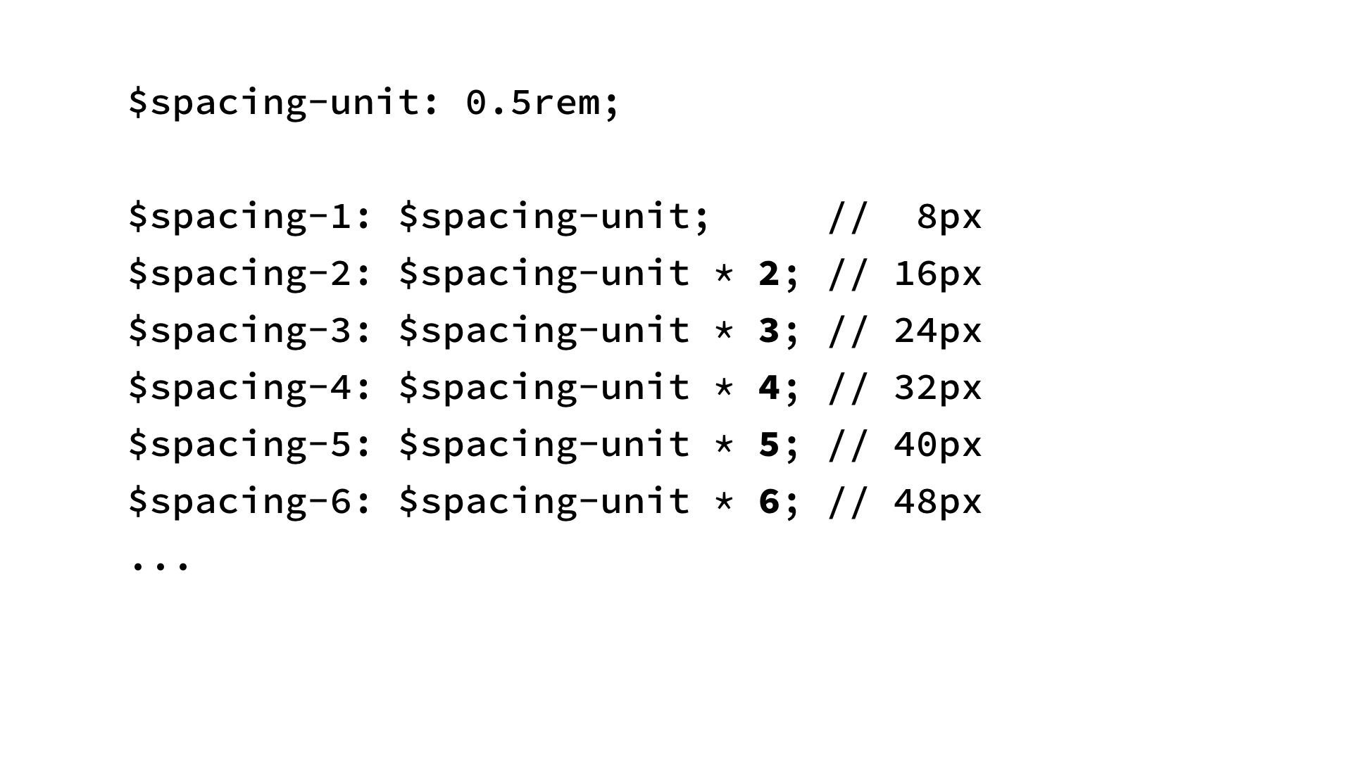 $spacing-unit: 0.5rem;
$spacing-1: $spacing-unit; // 8px
$spacing-2: $spacing-unit * 2; // 16px
$spacing-3: $spacing-unit * 3; // 24px
$spacing-4: $spacing-unit * 4; // 32px
$spacing-5: $spacing-unit * 5; // 40px
$spacing-6: $spacing-unit * 6; // 48px
...
