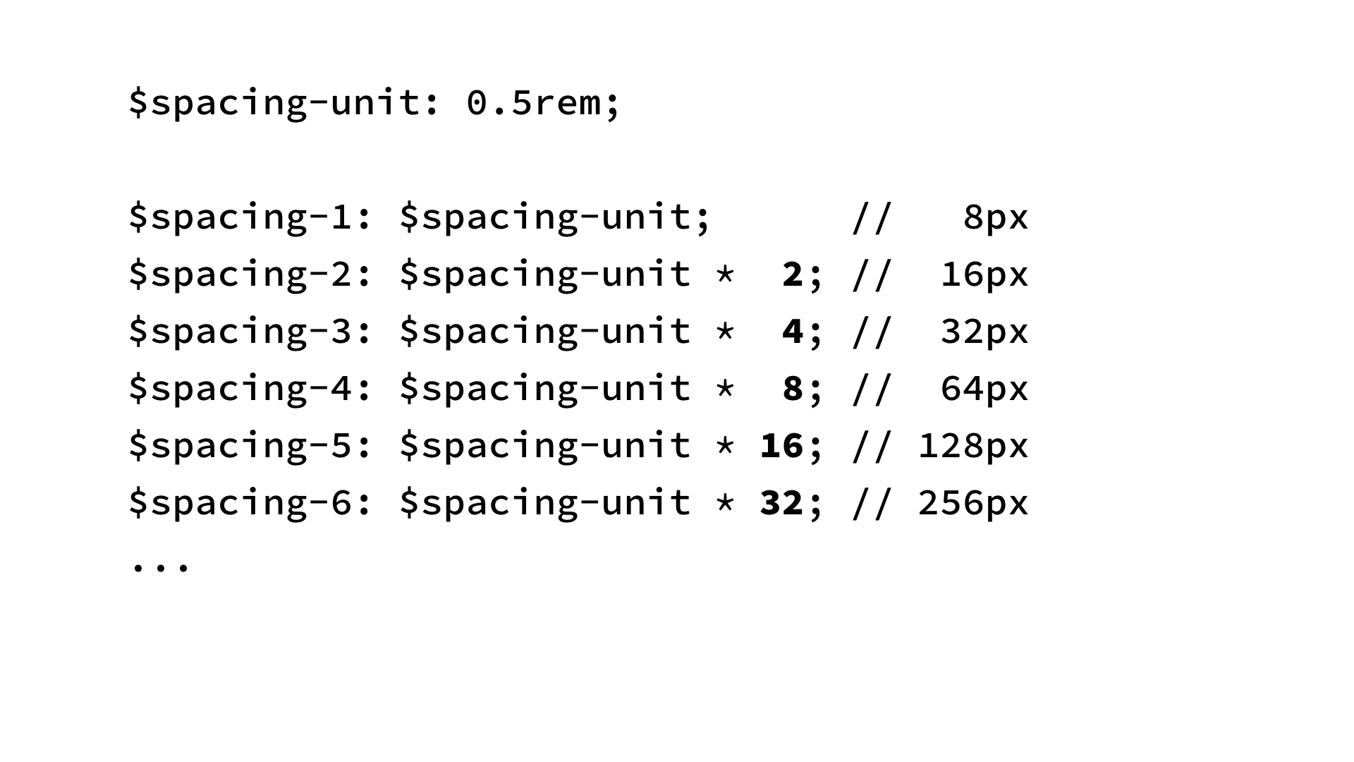 $spacing-unit: 0.5rem;
$spacing-1: $spacing-unit; // 8px
$spacing-2: $spacing-unit * 2; // 16px
$spacing-3: $spacing-unit * 4; // 32px
$spacing-4: $spacing-unit * 8; // 64px
$spacing-5: $spacing-unit * 16; // 128px
$spacing-6: $spacing-unit * 32; // 256px
...