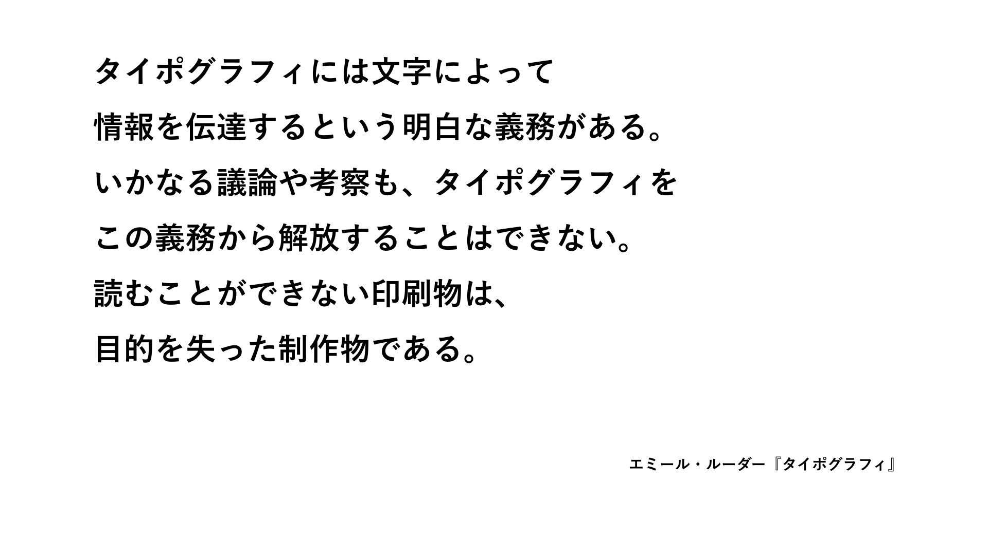 「タイポグラフィには文字によって情報を伝達するという明白な義務がある。いかなる議論や考察も、タイポグラフィをこの義務から解放することはできない。読むことができない印刷物は、目的を失った制作物である」――エミール・ルーダー『タイポグラフィ』