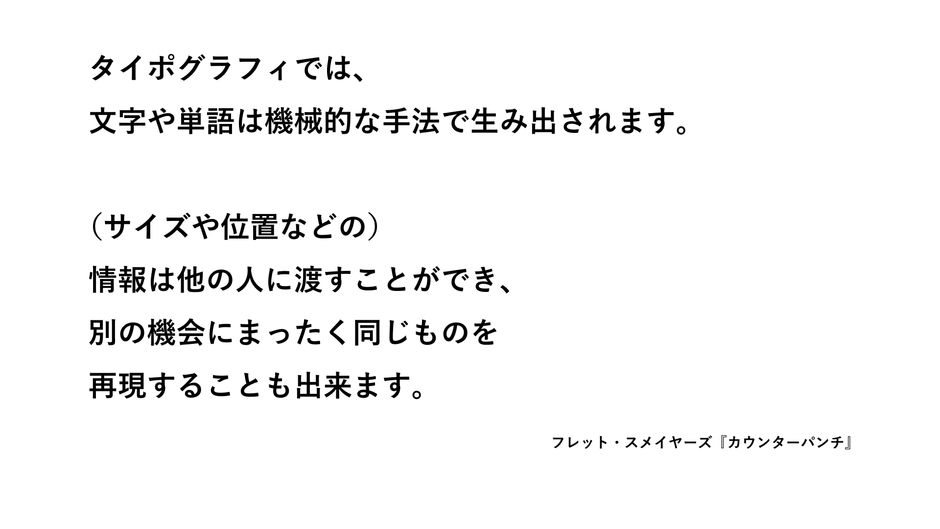 「タイポグラフィでは、文字や単語は機械的な手法で生み出されます。(サイズや位置などの)情報は他の人に渡すことができ、別の機会にまったく同じものを再現することも出来ます」――フレット・スメイヤーズ『カウンターパンチ』